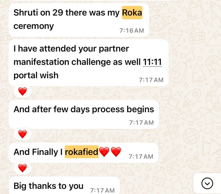 A message from a woman after her Roka ceremony: Shruti, on the 29th there was my Roka ceremony. I attended your partner manifestation challenge and the 11:11 portal wish, and after a few days the process began. And finally, I rokafied. Big thanks to you.